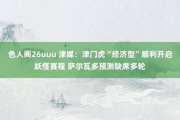色人阁26uuu 津媒：津门虎“经济型”顺利开启妖怪赛程 萨尔瓦多预测缺席多轮