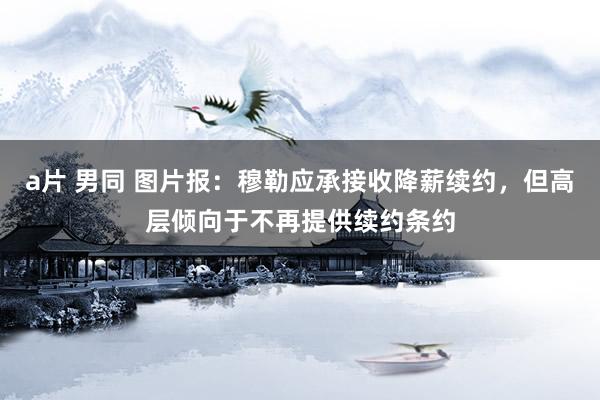 a片 男同 图片报：穆勒应承接收降薪续约，但高层倾向于不再提供续约条约