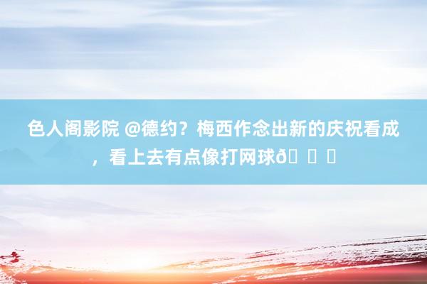 色人阁影院 @德约？梅西作念出新的庆祝看成，看上去有点像打网球👀