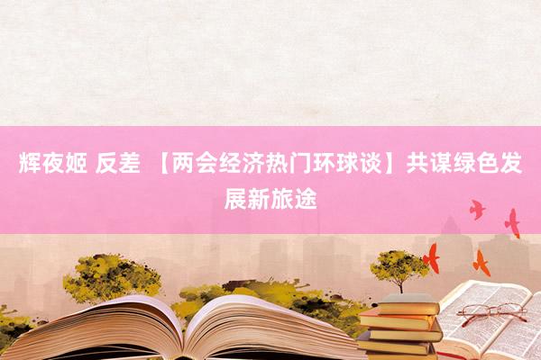 辉夜姬 反差 【两会经济热门环球谈】共谋绿色发展新旅途