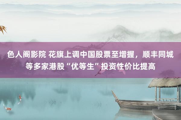 色人阁影院 花旗上调中国股票至增握，顺丰同城等多家港股“优等生”投资性价比提高