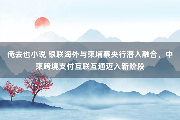 俺去也小说 银联海外与柬埔寨央行潜入融合，中柬跨境支付互联互通迈入新阶段