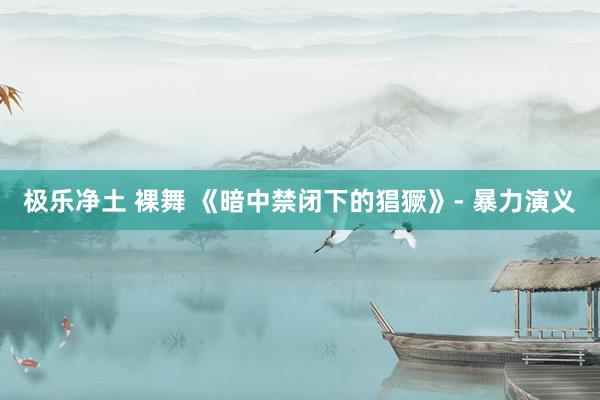 极乐净土 裸舞 《暗中禁闭下的猖獗》- 暴力演义