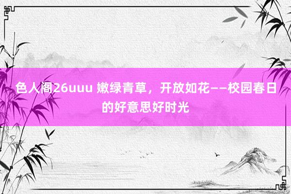色人阁26uuu 嫩绿青草，开放如花——校园春日的好意思好时光