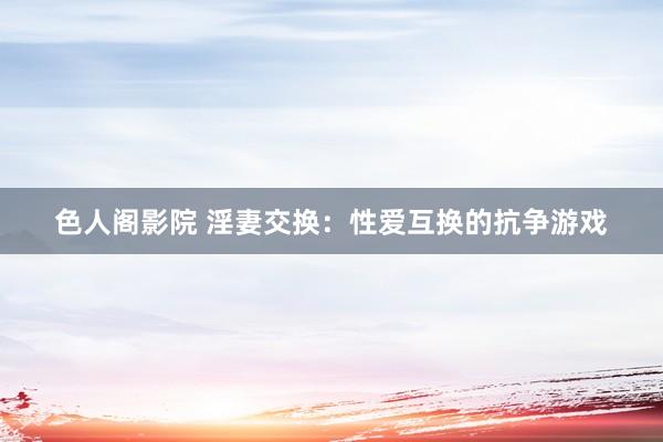 色人阁影院 淫妻交换：性爱互换的抗争游戏