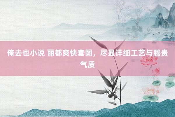 俺去也小说 丽都爽快套图，尽显详细工艺与腾贵气质