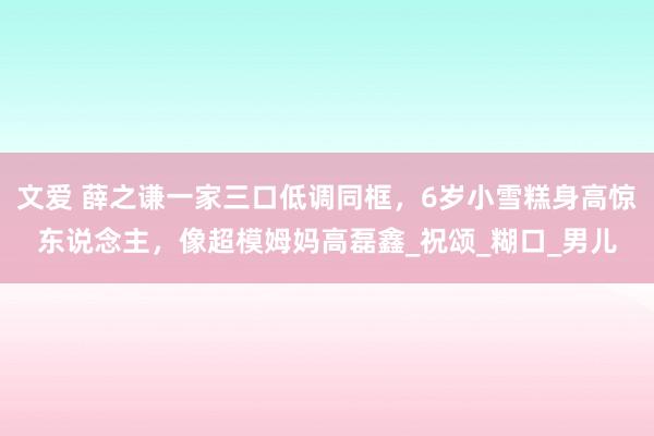 文爱 薛之谦一家三口低调同框，6岁小雪糕身高惊东说念主，像超模姆妈高磊鑫_祝颂_糊口_男儿