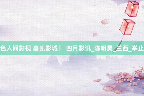 色人阁影视 嘉凯影城 ▏四月影讯_陈明昊_兰西_举止