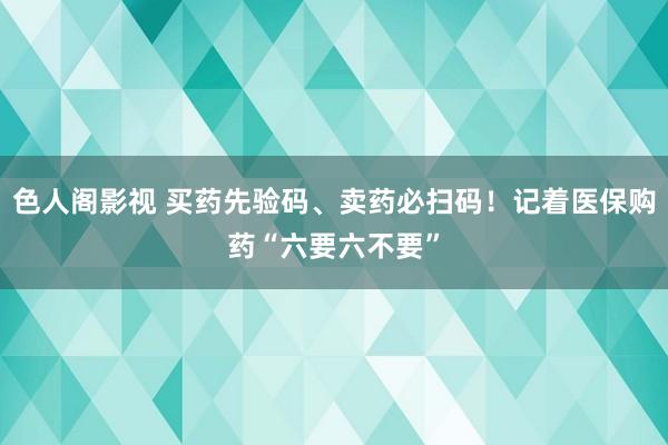 色人阁影视 买药先验码、卖药必扫码！记着医保购药“六要六不要”