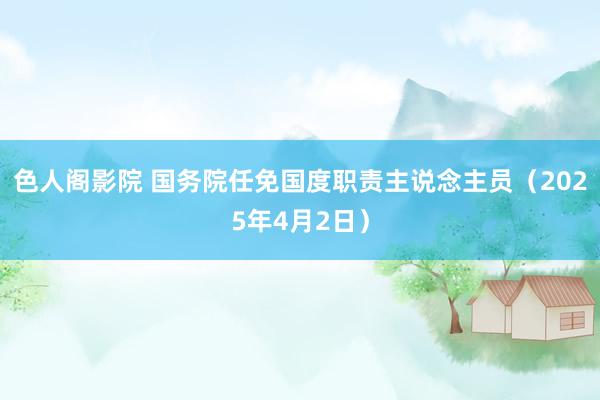 色人阁影院 国务院任免国度职责主说念主员（2025年4月2日）