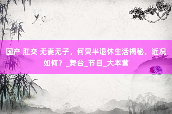 国产 肛交 无妻无子，何炅半退休生活揭秘，近况如何？_舞台_节目_大本营
