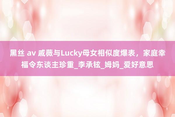 黑丝 av 戚薇与Lucky母女相似度爆表，家庭幸福令东谈主珍重_李承铉_姆妈_爱好意思