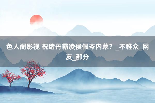 色人阁影视 祝绪丹霸凌侯佩岑内幕？_不雅众_网友_部分