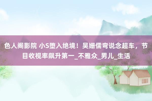 色人阁影院 小S堕入绝境！吴姗儒弯说念超车，节目收视率飙升第一_不雅众_男儿_生活
