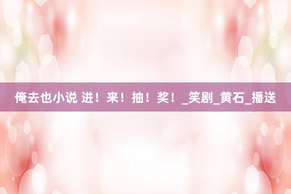 俺去也小说 进！来！抽！奖！_笑剧_黄石_播送