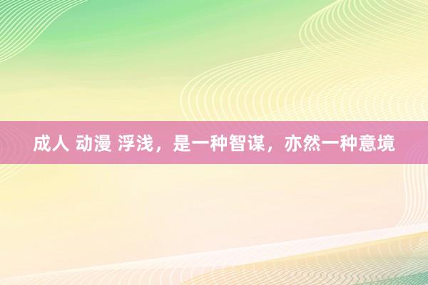 成人 动漫 浮浅，是一种智谋，亦然一种意境