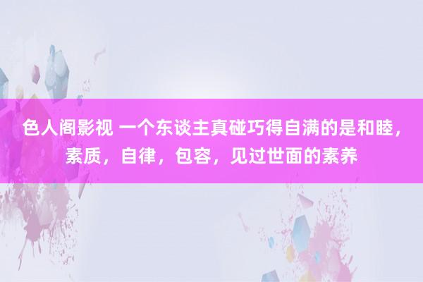 色人阁影视 一个东谈主真碰巧得自满的是和睦，素质，自律，包容，见过世面的素养