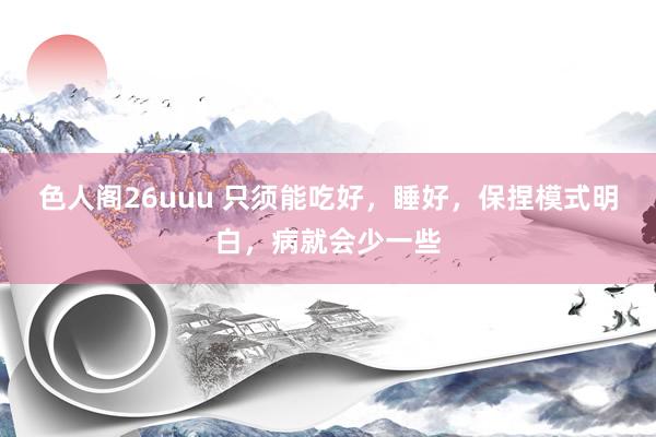 色人阁26uuu 只须能吃好，睡好，保捏模式明白，病就会少一些