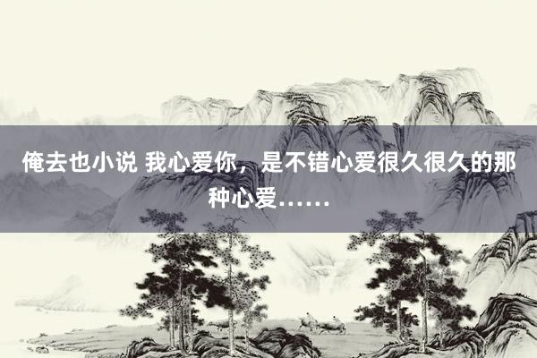 俺去也小说 我心爱你，是不错心爱很久很久的那种心爱……