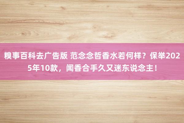糗事百科去广告版 范念念哲香水若何样？保举2025年10款，闻香合手久又迷东说念主！