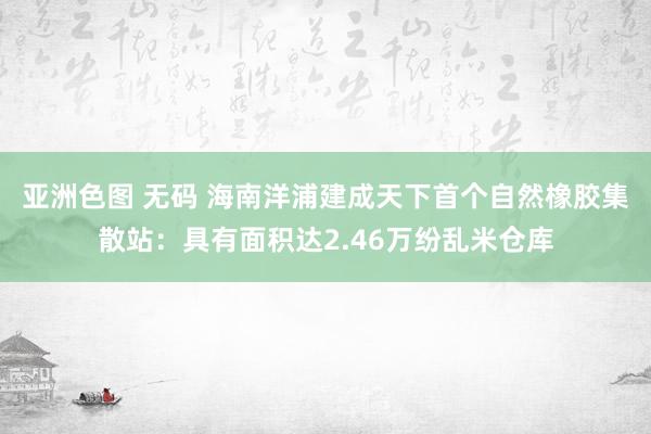 亚洲色图 无码 海南洋浦建成天下首个自然橡胶集散站：具有面积达2.46万纷乱米仓库