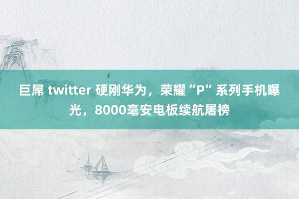 巨屌 twitter 硬刚华为，荣耀“P”系列手机曝光，8000毫安电板续航屠榜