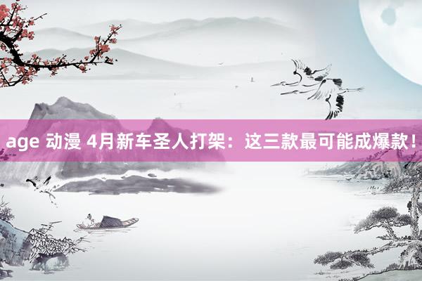 age 动漫 4月新车圣人打架：这三款最可能成爆款！