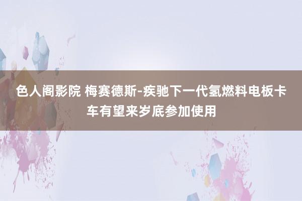色人阁影院 梅赛德斯-疾驰下一代氢燃料电板卡车有望来岁底参加使用