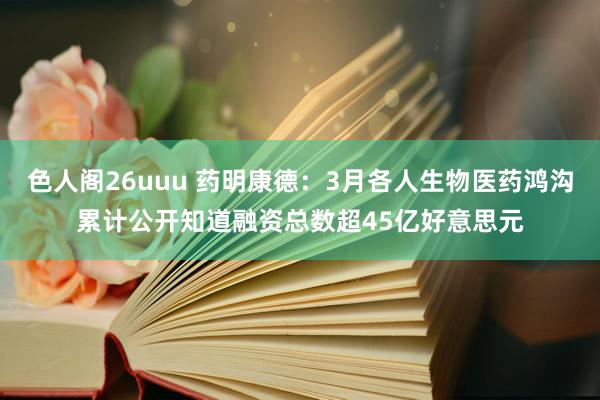 色人阁26uuu 药明康德：3月各人生物医药鸿沟累计公开知道融资总数超45亿好意思元