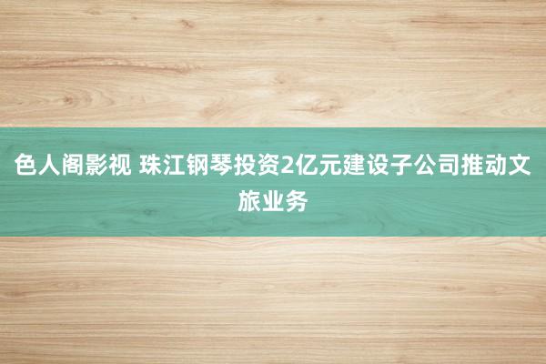 色人阁影视 珠江钢琴投资2亿元建设子公司推动文旅业务