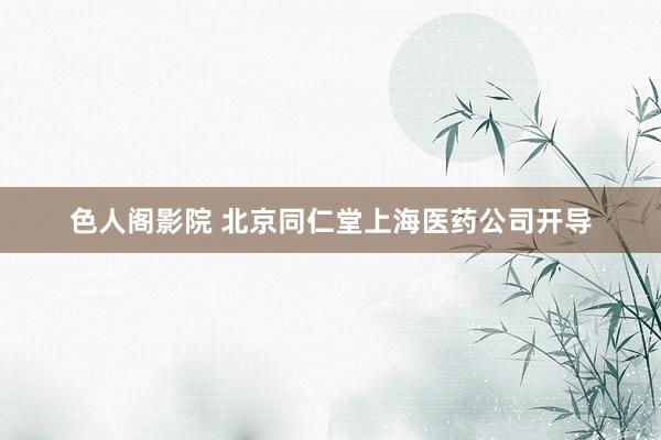 色人阁影院 北京同仁堂上海医药公司开导