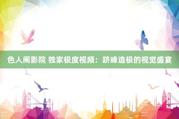 色人阁影院 独家极度视频：跻峰造极的视觉盛宴