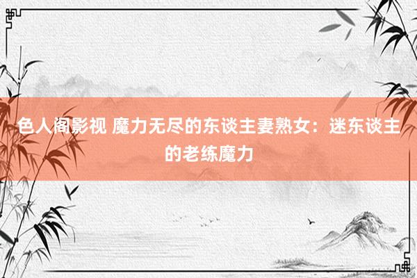 色人阁影视 魔力无尽的东谈主妻熟女：迷东谈主的老练魔力