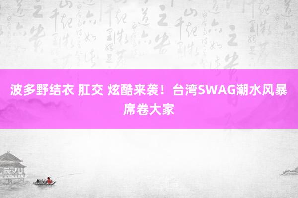 波多野结衣 肛交 炫酷来袭！台湾SWAG潮水风暴席卷大家