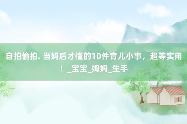 自拍偷拍. 当妈后才懂的10件育儿小事，超等实用！_宝宝_姆妈_生手