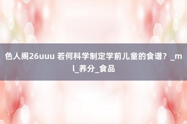 色人阁26uuu 若何科学制定学前儿童的食谱？_ml_养分_食品