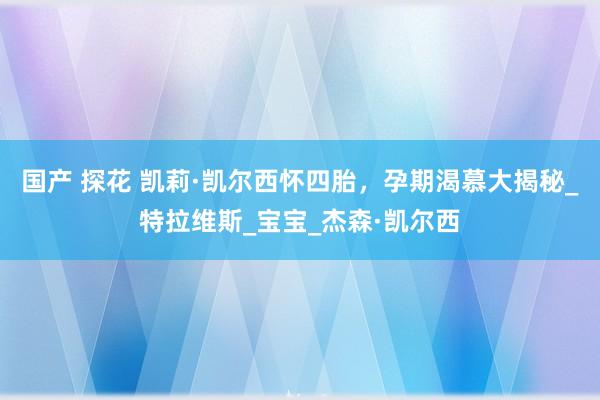 国产 探花 凯莉·凯尔西怀四胎，孕期渴慕大揭秘_特拉维斯_宝宝_杰森·凯尔西