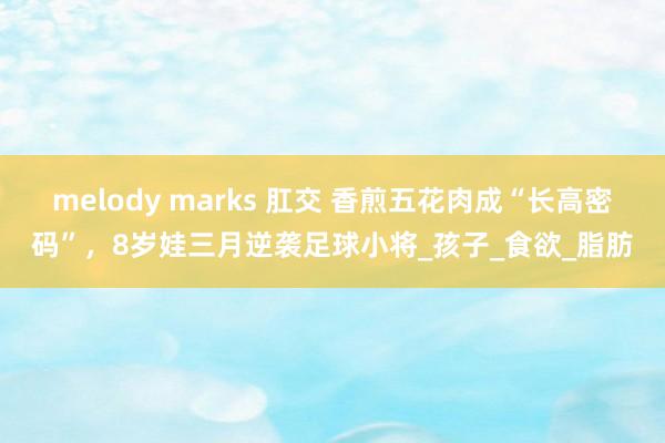 melody marks 肛交 香煎五花肉成“长高密码”，8岁娃三月逆袭足球小将_孩子_食欲_脂肪