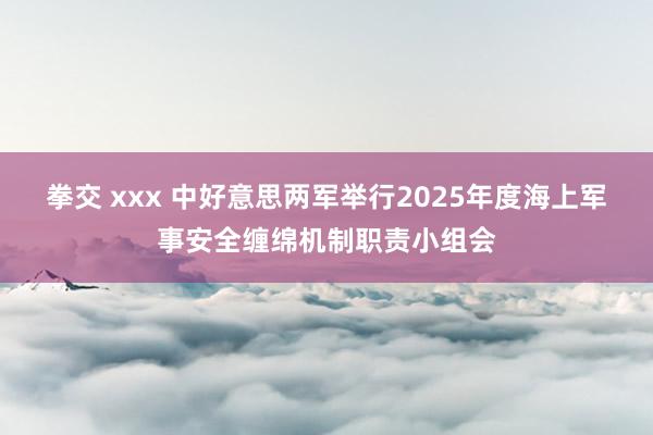 拳交 xxx 中好意思两军举行2025年度海上军事安全缠绵机制职责小组会