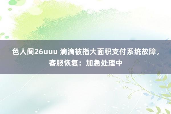 色人阁26uuu 滴滴被指大面积支付系统故障，客服恢复：加急处理中