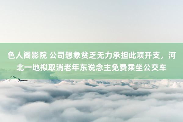 色人阁影院 公司想象贫乏无力承担此项开支，河北一地拟取消老年东说念主免费乘坐公交车