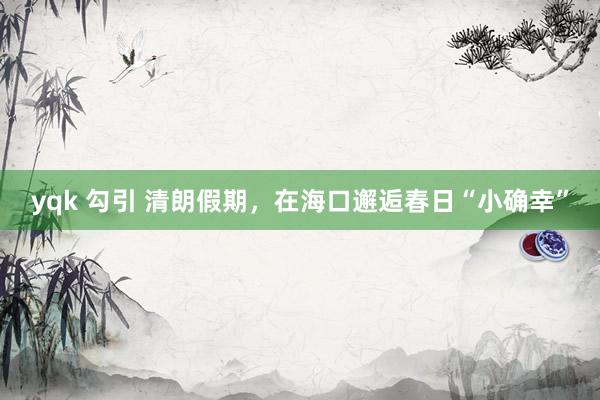 yqk 勾引 清朗假期，在海口邂逅春日“小确幸”