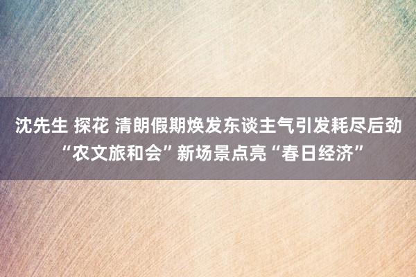沈先生 探花 清朗假期焕发东谈主气引发耗尽后劲 “农文旅和会”新场景点亮“春日经济”