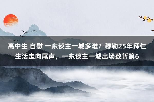高中生 自慰 一东谈主一城多难？穆勒25年拜仁生活走向尾声，一东谈主一城出场数暂第6