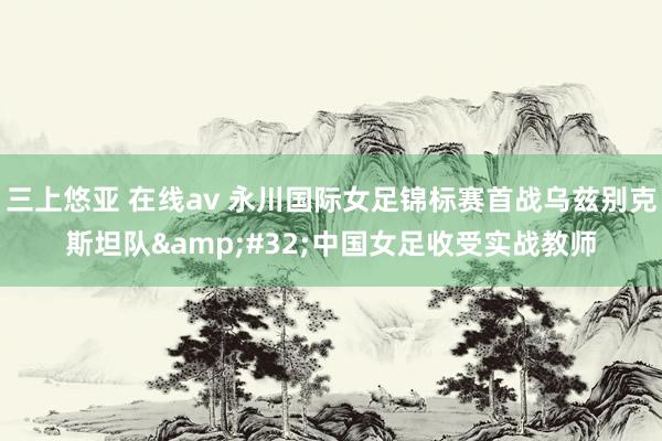 三上悠亚 在线av 永川国际女足锦标赛首战乌兹别克斯坦队&#32;中国女足收受实战教师