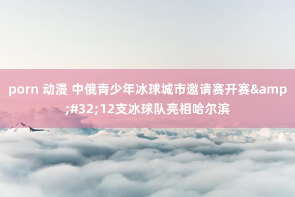 porn 动漫 中俄青少年冰球城市邀请赛开赛&#32;12支冰球队亮相哈尔滨
