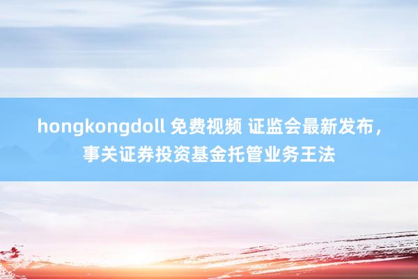 hongkongdoll 免费视频 证监会最新发布，事关证券投资基金托管业务王法