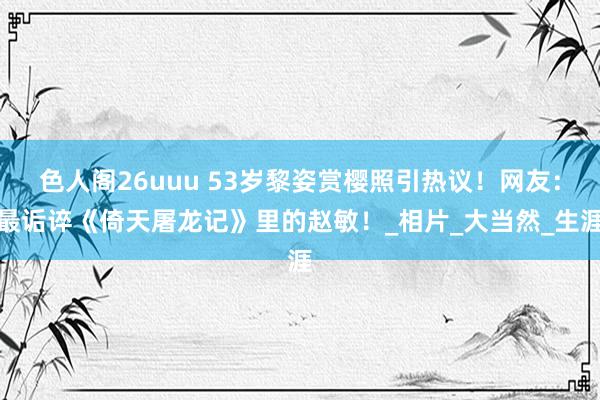 色人阁26uuu 53岁黎姿赏樱照引热议！网友：最诟谇《倚天屠龙记》里的赵敏！_相片_大当然_生涯