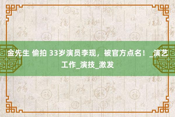 金先生 偷拍 33岁演员李现，被官方点名！_演艺工作_演技_激发