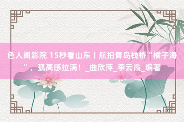 色人阁影院 15秒看山东丨航拍青岛栈桥“橘子海”，孤高感拉满！_曲欣萍_李云霞_编著
